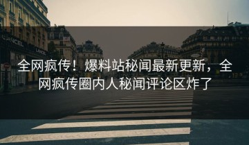全网疯传！爆料站秘闻最新更新，全网疯传圈内人秘闻评论区炸了