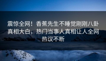 震惊全网！香蕉先生不睡觉刚刚八卦真相大白，热门当事人真相让人全网热议不断