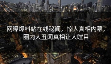 网曝爆料站在线秘闻，惊人真相内幕，圈内人丑闻真相让人瞠目