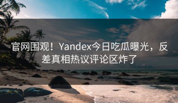 官网围观！Yandex今日吃瓜曝光，反差真相热议评论区炸了