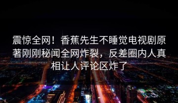 震惊全网！香蕉先生不睡觉电视剧原著刚刚秘闻全网炸裂，反差圈内人真相让人评论区炸了