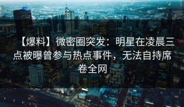 【爆料】微密圈突发：明星在凌晨三点被曝曾参与热点事件，无法自持席卷全网