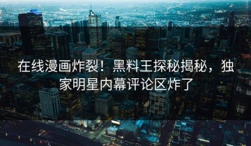 在线漫画炸裂！黑料王探秘揭秘，独家明星内幕评论区炸了