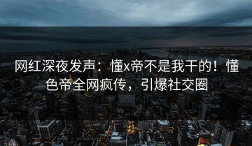 网红深夜发声：懂x帝不是我干的！懂色帝全网疯传，引爆社交圈