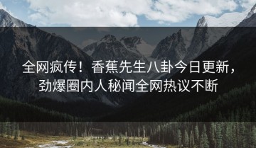 全网疯传！香蕉先生八卦今日更新，劲爆圈内人秘闻全网热议不断