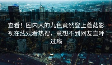 查看！圈内人的九色竟然登上蘑菇影视在线观看热搜，意想不到网友直呼过瘾