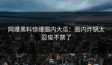 网爆黑料惊爆圈内大瓜：圈内炸锅太忍俊不禁了