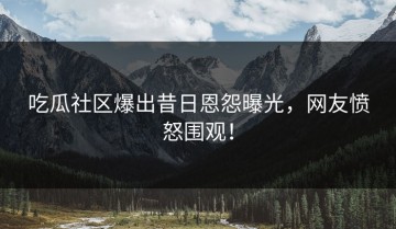 吃瓜社区爆出昔日恩怨曝光，网友愤怒围观！
