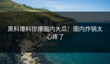 黑料爆料惊爆圈内大瓜：圈内炸锅太心疼了