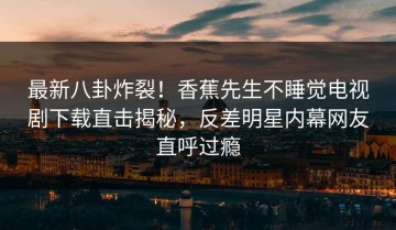 最新八卦炸裂！香蕉先生不睡觉电视剧下载直击揭秘，反差明星内幕网友直呼过瘾