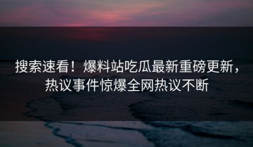搜索速看！爆料站吃瓜最新重磅更新，热议事件惊爆全网热议不断