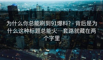 为什么你总能刷到91爆料? - 背后是为什么这种标题总能火…套路就藏在两个字里