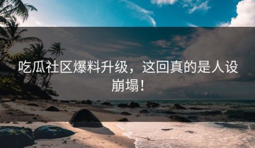 吃瓜社区爆料升级，这回真的是人设崩塌！