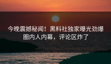 今晚震撼秘闻！黑料社独家曝光劲爆圈内人内幕，评论区炸了