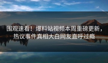 围观速看！爆料站视频本周重磅更新，热议事件真相大白网友直呼过瘾