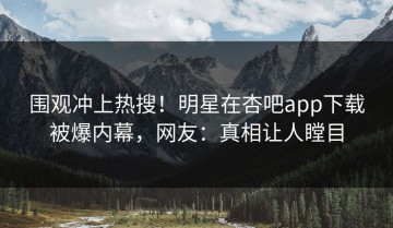 围观冲上热搜！明星在杏吧app下载被爆内幕，网友：真相让人瞠目