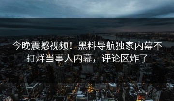今晚震撼视频！黑料导航独家内幕不打烊当事人内幕，评论区炸了