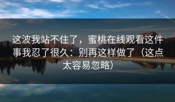 这波我站不住了，蜜桃在线观看这件事我忍了很久：别再这样做了（这点太容易忽略）