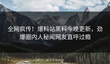 全网疯传！爆料站黑料今晚更新，劲爆圈内人秘闻网友直呼过瘾