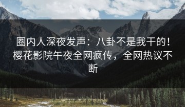 圈内人深夜发声：八卦不是我干的！樱花影院午夜全网疯传，全网热议不断