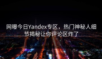 网曝今日Yandex专区，热门神秘人细节揭秘让你评论区炸了