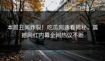 本周丑闻炸裂！吃瓜网速看揭秘，震撼网红内幕全网热议不断