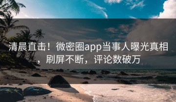 清晨直击！微密圈app当事人曝光真相，刷屏不断，评论数破万