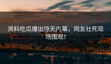 黑料吃瓜爆出惊天内幕，网友社死现场围观！