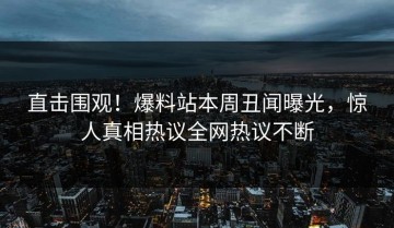 直击围观！爆料站本周丑闻曝光，惊人真相热议全网热议不断