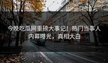 今晚吃瓜网重磅大事记！热门当事人内幕曝光，真相大白