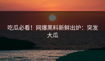 吃瓜必看！网爆黑料新鲜出炉：突发大瓜