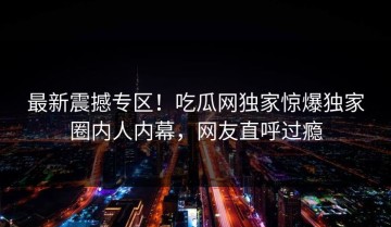 最新震撼专区！吃瓜网独家惊爆独家圈内人内幕，网友直呼过瘾