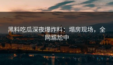 黑料吃瓜深夜爆炸料：塌房现场，全网尴尬中