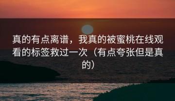 真的有点离谱，我真的被蜜桃在线观看的标签救过一次（有点夸张但是真的）