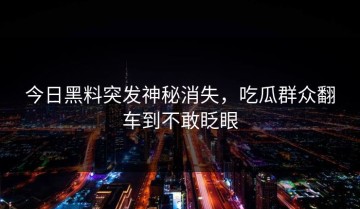 今日黑料突发神秘消失，吃瓜群众翻车到不敢眨眼