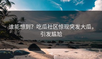 谁能想到？吃瓜社区惊现突发大瓜，引发尴尬
