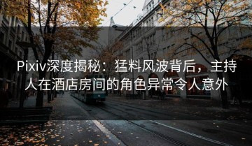 Pixiv深度揭秘：猛料风波背后，主持人在酒店房间的角色异常令人意外
