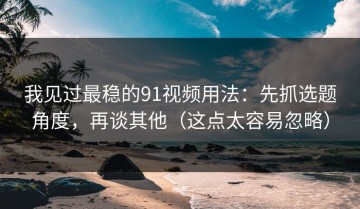 我见过最稳的91视频用法：先抓选题角度，再谈其他（这点太容易忽略）