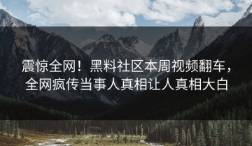 震惊全网！黑料社区本周视频翻车，全网疯传当事人真相让人真相大白