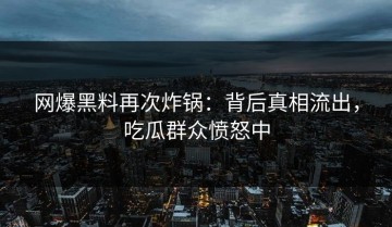 网爆黑料再次炸锅：背后真相流出，吃瓜群众愤怒中