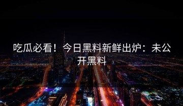 吃瓜必看！今日黑料新鲜出炉：未公开黑料