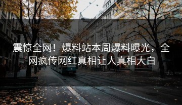 震惊全网！爆料站本周爆料曝光，全网疯传网红真相让人真相大白