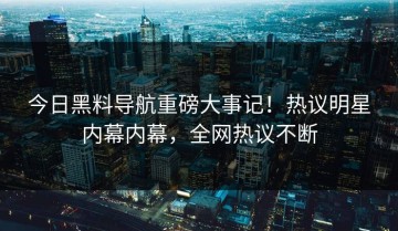 今日黑料导航重磅大事记！热议明星内幕内幕，全网热议不断