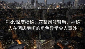 Pixiv深度揭秘：花絮风波背后，神秘人在酒店房间的角色异常令人意外