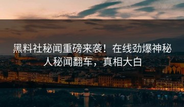 黑料社秘闻重磅来袭！在线劲爆神秘人秘闻翻车，真相大白