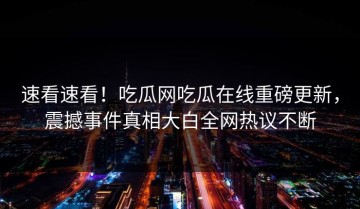 速看速看！吃瓜网吃瓜在线重磅更新，震撼事件真相大白全网热议不断