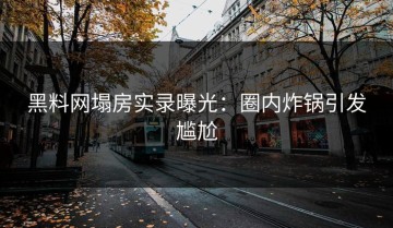 黑料网塌房实录曝光：圈内炸锅引发尴尬