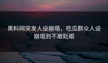 黑料网突发人设崩塌，吃瓜群众人设崩塌到不敢眨眼