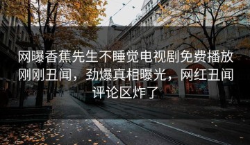 网曝香蕉先生不睡觉电视剧免费播放刚刚丑闻，劲爆真相曝光，网红丑闻评论区炸了