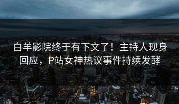白羊影院终于有下文了！主持人现身回应，P站女神热议事件持续发酵
